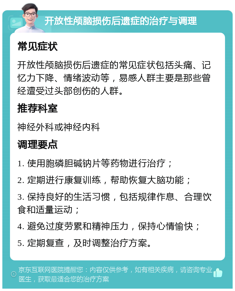 开放性颅脑损伤后遗症的治疗与调理 常见症状 开放性颅脑损伤后遗症的常见症状包括头痛、记忆力下降、情绪波动等，易感人群主要是那些曾经遭受过头部创伤的人群。 推荐科室 神经外科或神经内科 调理要点 1. 使用胞磷胆碱钠片等药物进行治疗； 2. 定期进行康复训练，帮助恢复大脑功能； 3. 保持良好的生活习惯，包括规律作息、合理饮食和适量运动； 4. 避免过度劳累和精神压力，保持心情愉快； 5. 定期复查，及时调整治疗方案。