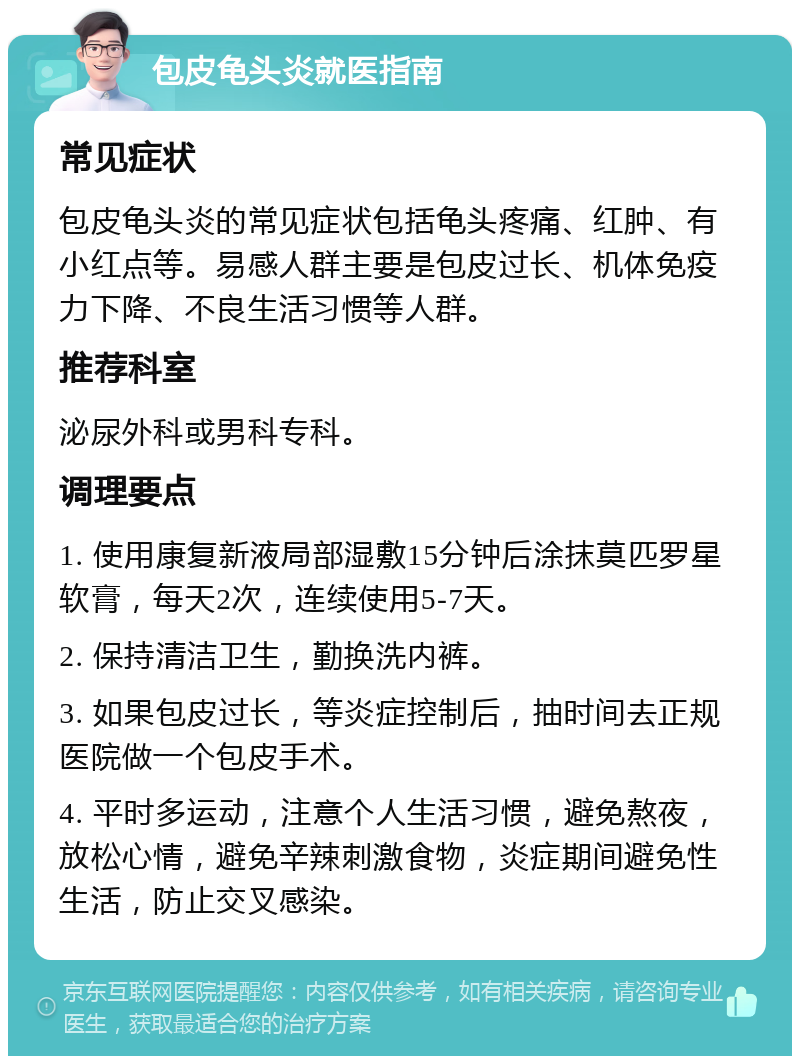 包皮龟头炎就医指南 常见症状 包皮龟头炎的常见症状包括龟头疼痛、红肿、有小红点等。易感人群主要是包皮过长、机体免疫力下降、不良生活习惯等人群。 推荐科室 泌尿外科或男科专科。 调理要点 1. 使用康复新液局部湿敷15分钟后涂抹莫匹罗星软膏，每天2次，连续使用5-7天。 2. 保持清洁卫生，勤换洗内裤。 3. 如果包皮过长，等炎症控制后，抽时间去正规医院做一个包皮手术。 4. 平时多运动，注意个人生活习惯，避免熬夜，放松心情，避免辛辣刺激食物，炎症期间避免性生活，防止交叉感染。