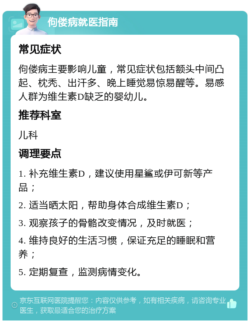 佝偻病就医指南 常见症状 佝偻病主要影响儿童，常见症状包括额头中间凸起、枕秃、出汗多、晚上睡觉易惊易醒等。易感人群为维生素D缺乏的婴幼儿。 推荐科室 儿科 调理要点 1. 补充维生素D，建议使用星鲨或伊可新等产品； 2. 适当晒太阳，帮助身体合成维生素D； 3. 观察孩子的骨骼改变情况，及时就医； 4. 维持良好的生活习惯，保证充足的睡眠和营养； 5. 定期复查，监测病情变化。