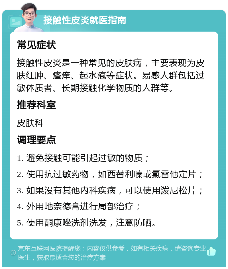 接触性皮炎就医指南 常见症状 接触性皮炎是一种常见的皮肤病，主要表现为皮肤红肿、瘙痒、起水疱等症状。易感人群包括过敏体质者、长期接触化学物质的人群等。 推荐科室 皮肤科 调理要点 1. 避免接触可能引起过敏的物质； 2. 使用抗过敏药物，如西替利嗪或氯雷他定片； 3. 如果没有其他内科疾病，可以使用泼尼松片； 4. 外用地奈德膏进行局部治疗； 5. 使用酮康唑洗剂洗发，注意防晒。