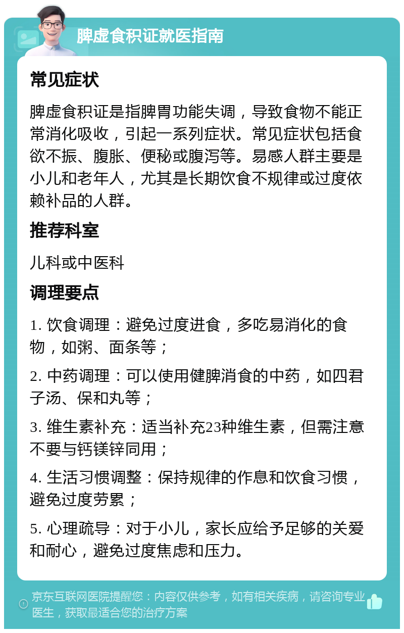 脾虚食积证就医指南 常见症状 脾虚食积证是指脾胃功能失调，导致食物不能正常消化吸收，引起一系列症状。常见症状包括食欲不振、腹胀、便秘或腹泻等。易感人群主要是小儿和老年人，尤其是长期饮食不规律或过度依赖补品的人群。 推荐科室 儿科或中医科 调理要点 1. 饮食调理：避免过度进食，多吃易消化的食物，如粥、面条等； 2. 中药调理：可以使用健脾消食的中药，如四君子汤、保和丸等； 3. 维生素补充：适当补充23种维生素，但需注意不要与钙镁锌同用； 4. 生活习惯调整：保持规律的作息和饮食习惯，避免过度劳累； 5. 心理疏导：对于小儿，家长应给予足够的关爱和耐心，避免过度焦虑和压力。