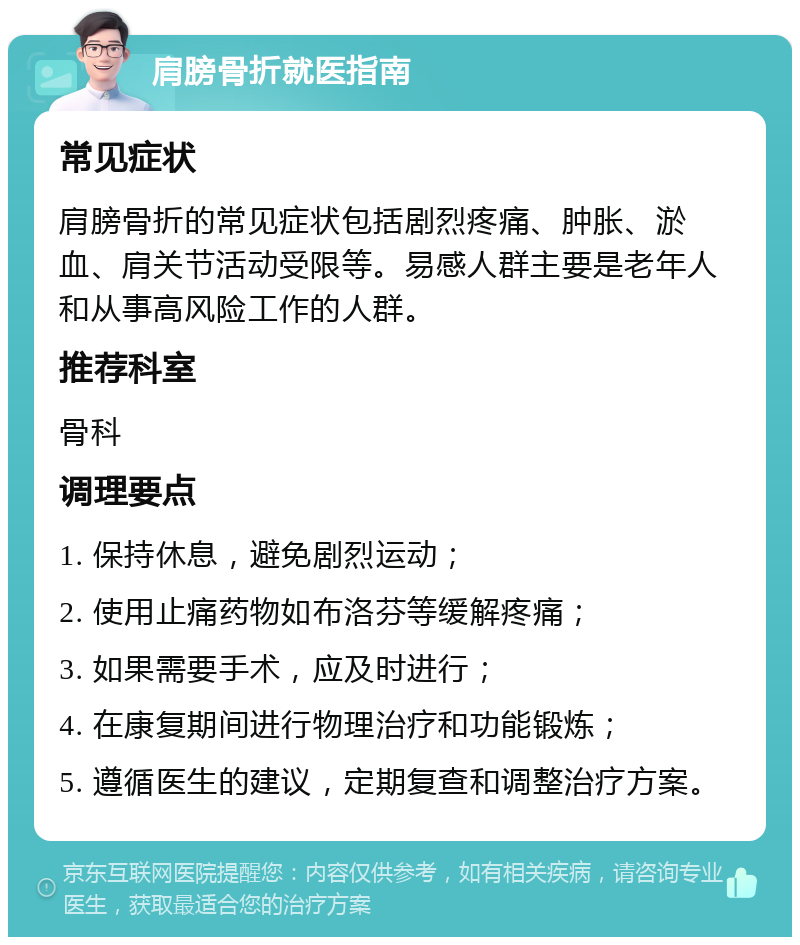 肩膀骨折就医指南 常见症状 肩膀骨折的常见症状包括剧烈疼痛、肿胀、淤血、肩关节活动受限等。易感人群主要是老年人和从事高风险工作的人群。 推荐科室 骨科 调理要点 1. 保持休息，避免剧烈运动； 2. 使用止痛药物如布洛芬等缓解疼痛； 3. 如果需要手术，应及时进行； 4. 在康复期间进行物理治疗和功能锻炼； 5. 遵循医生的建议，定期复查和调整治疗方案。