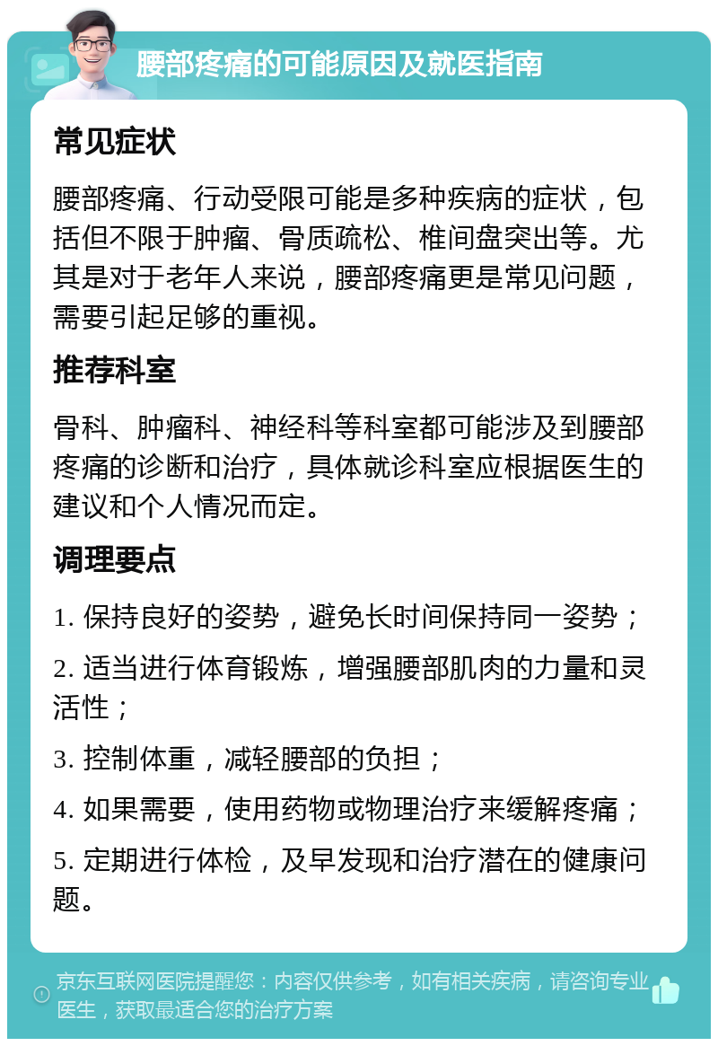 腰部疼痛的可能原因及就医指南 常见症状 腰部疼痛、行动受限可能是多种疾病的症状，包括但不限于肿瘤、骨质疏松、椎间盘突出等。尤其是对于老年人来说，腰部疼痛更是常见问题，需要引起足够的重视。 推荐科室 骨科、肿瘤科、神经科等科室都可能涉及到腰部疼痛的诊断和治疗，具体就诊科室应根据医生的建议和个人情况而定。 调理要点 1. 保持良好的姿势，避免长时间保持同一姿势； 2. 适当进行体育锻炼，增强腰部肌肉的力量和灵活性； 3. 控制体重，减轻腰部的负担； 4. 如果需要，使用药物或物理治疗来缓解疼痛； 5. 定期进行体检，及早发现和治疗潜在的健康问题。