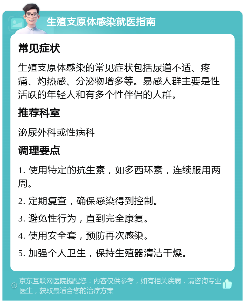 生殖支原体感染就医指南 常见症状 生殖支原体感染的常见症状包括尿道不适、疼痛、灼热感、分泌物增多等。易感人群主要是性活跃的年轻人和有多个性伴侣的人群。 推荐科室 泌尿外科或性病科 调理要点 1. 使用特定的抗生素，如多西环素，连续服用两周。 2. 定期复查，确保感染得到控制。 3. 避免性行为，直到完全康复。 4. 使用安全套，预防再次感染。 5. 加强个人卫生，保持生殖器清洁干燥。