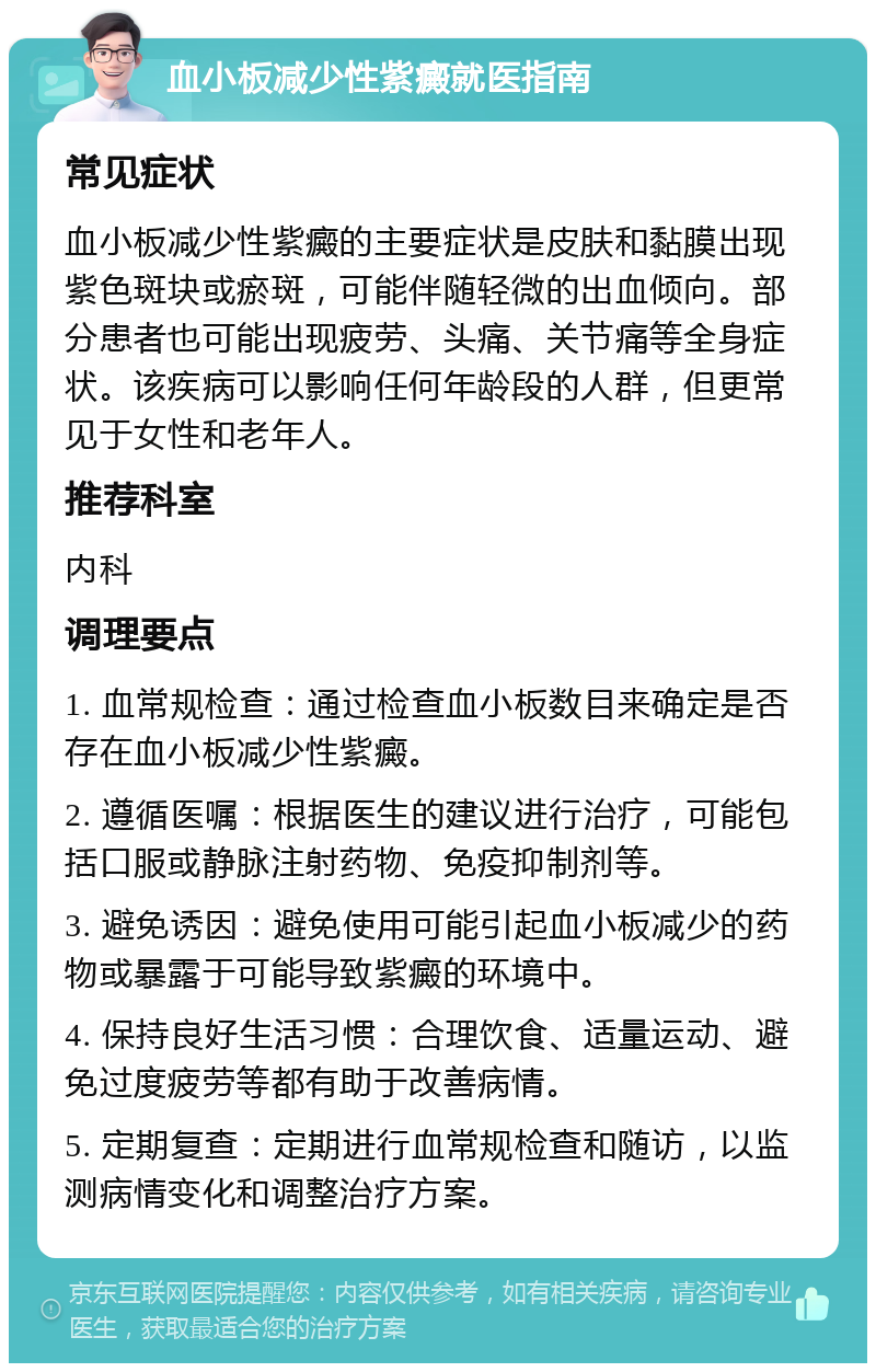 血小板减少性紫癜就医指南 常见症状 血小板减少性紫癜的主要症状是皮肤和黏膜出现紫色斑块或瘀斑，可能伴随轻微的出血倾向。部分患者也可能出现疲劳、头痛、关节痛等全身症状。该疾病可以影响任何年龄段的人群，但更常见于女性和老年人。 推荐科室 内科 调理要点 1. 血常规检查：通过检查血小板数目来确定是否存在血小板减少性紫癜。 2. 遵循医嘱：根据医生的建议进行治疗，可能包括口服或静脉注射药物、免疫抑制剂等。 3. 避免诱因：避免使用可能引起血小板减少的药物或暴露于可能导致紫癜的环境中。 4. 保持良好生活习惯：合理饮食、适量运动、避免过度疲劳等都有助于改善病情。 5. 定期复查：定期进行血常规检查和随访，以监测病情变化和调整治疗方案。