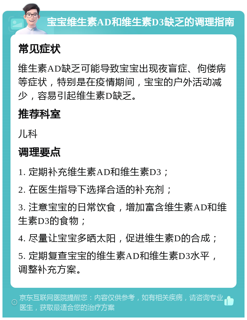 宝宝维生素AD和维生素D3缺乏的调理指南 常见症状 维生素AD缺乏可能导致宝宝出现夜盲症、佝偻病等症状，特别是在疫情期间，宝宝的户外活动减少，容易引起维生素D缺乏。 推荐科室 儿科 调理要点 1. 定期补充维生素AD和维生素D3； 2. 在医生指导下选择合适的补充剂； 3. 注意宝宝的日常饮食，增加富含维生素AD和维生素D3的食物； 4. 尽量让宝宝多晒太阳，促进维生素D的合成； 5. 定期复查宝宝的维生素AD和维生素D3水平，调整补充方案。