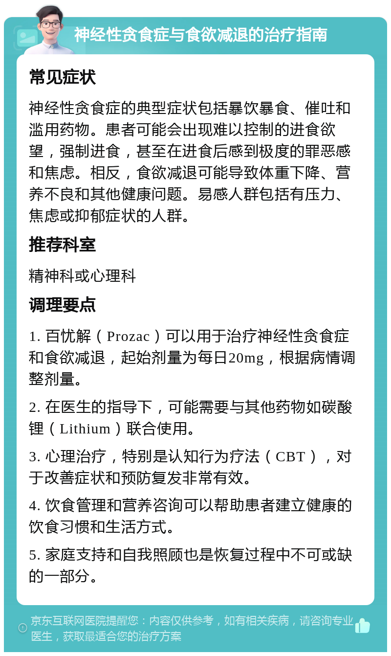 神经性贪食症与食欲减退的治疗指南 常见症状 神经性贪食症的典型症状包括暴饮暴食、催吐和滥用药物。患者可能会出现难以控制的进食欲望，强制进食，甚至在进食后感到极度的罪恶感和焦虑。相反，食欲减退可能导致体重下降、营养不良和其他健康问题。易感人群包括有压力、焦虑或抑郁症状的人群。 推荐科室 精神科或心理科 调理要点 1. 百忧解（Prozac）可以用于治疗神经性贪食症和食欲减退，起始剂量为每日20mg，根据病情调整剂量。 2. 在医生的指导下，可能需要与其他药物如碳酸锂（Lithium）联合使用。 3. 心理治疗，特别是认知行为疗法（CBT），对于改善症状和预防复发非常有效。 4. 饮食管理和营养咨询可以帮助患者建立健康的饮食习惯和生活方式。 5. 家庭支持和自我照顾也是恢复过程中不可或缺的一部分。