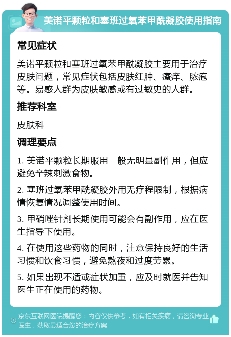 美诺平颗粒和塞班过氧苯甲酰凝胶使用指南 常见症状 美诺平颗粒和塞班过氧苯甲酰凝胶主要用于治疗皮肤问题，常见症状包括皮肤红肿、瘙痒、脓疱等。易感人群为皮肤敏感或有过敏史的人群。 推荐科室 皮肤科 调理要点 1. 美诺平颗粒长期服用一般无明显副作用，但应避免辛辣刺激食物。 2. 塞班过氧苯甲酰凝胶外用无疗程限制，根据病情恢复情况调整使用时间。 3. 甲硝唑针剂长期使用可能会有副作用，应在医生指导下使用。 4. 在使用这些药物的同时，注意保持良好的生活习惯和饮食习惯，避免熬夜和过度劳累。 5. 如果出现不适或症状加重，应及时就医并告知医生正在使用的药物。