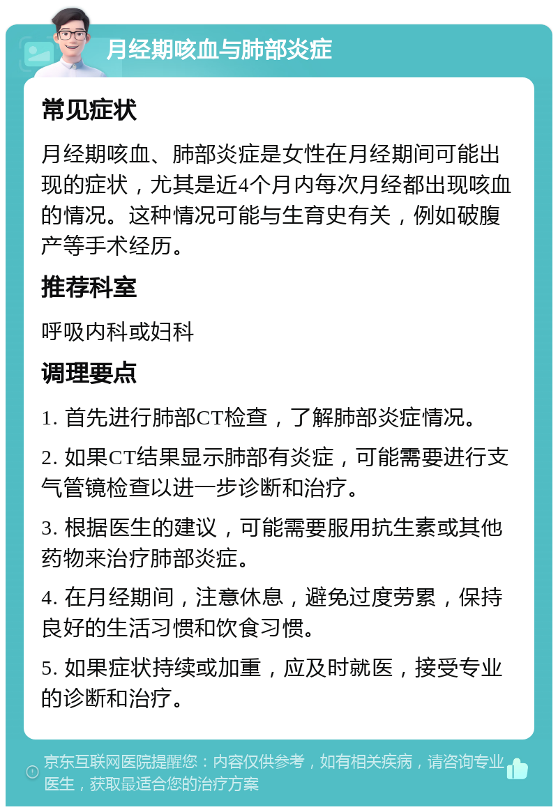 月经期咳血与肺部炎症 常见症状 月经期咳血、肺部炎症是女性在月经期间可能出现的症状，尤其是近4个月内每次月经都出现咳血的情况。这种情况可能与生育史有关，例如破腹产等手术经历。 推荐科室 呼吸内科或妇科 调理要点 1. 首先进行肺部CT检查，了解肺部炎症情况。 2. 如果CT结果显示肺部有炎症，可能需要进行支气管镜检查以进一步诊断和治疗。 3. 根据医生的建议，可能需要服用抗生素或其他药物来治疗肺部炎症。 4. 在月经期间，注意休息，避免过度劳累，保持良好的生活习惯和饮食习惯。 5. 如果症状持续或加重，应及时就医，接受专业的诊断和治疗。