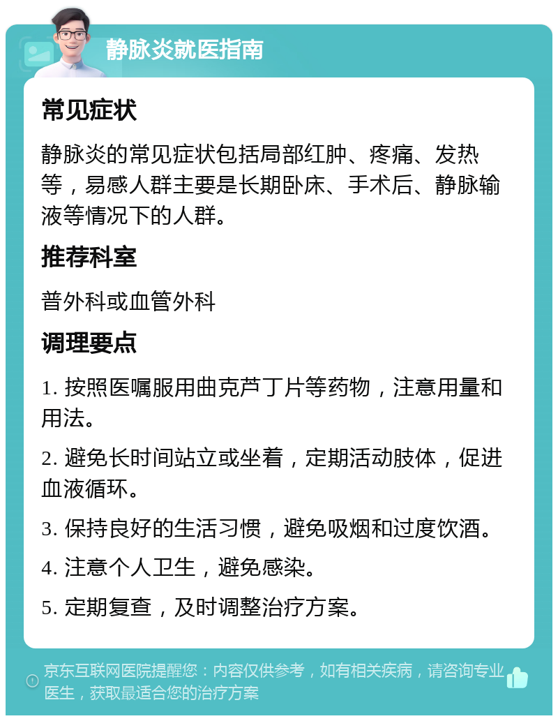 静脉炎就医指南 常见症状 静脉炎的常见症状包括局部红肿、疼痛、发热等，易感人群主要是长期卧床、手术后、静脉输液等情况下的人群。 推荐科室 普外科或血管外科 调理要点 1. 按照医嘱服用曲克芦丁片等药物，注意用量和用法。 2. 避免长时间站立或坐着，定期活动肢体，促进血液循环。 3. 保持良好的生活习惯，避免吸烟和过度饮酒。 4. 注意个人卫生，避免感染。 5. 定期复查，及时调整治疗方案。