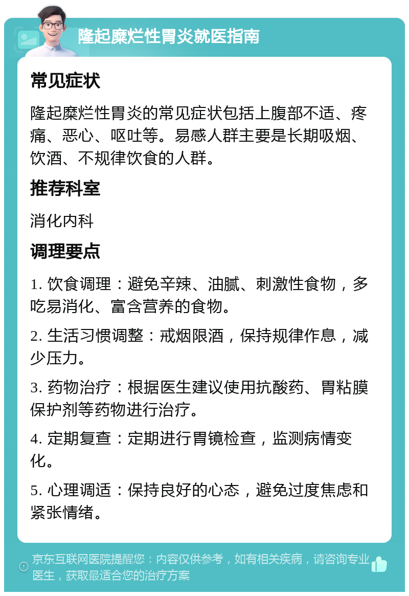 隆起糜烂性胃炎就医指南 常见症状 隆起糜烂性胃炎的常见症状包括上腹部不适、疼痛、恶心、呕吐等。易感人群主要是长期吸烟、饮酒、不规律饮食的人群。 推荐科室 消化内科 调理要点 1. 饮食调理：避免辛辣、油腻、刺激性食物，多吃易消化、富含营养的食物。 2. 生活习惯调整：戒烟限酒，保持规律作息，减少压力。 3. 药物治疗：根据医生建议使用抗酸药、胃粘膜保护剂等药物进行治疗。 4. 定期复查：定期进行胃镜检查，监测病情变化。 5. 心理调适：保持良好的心态，避免过度焦虑和紧张情绪。