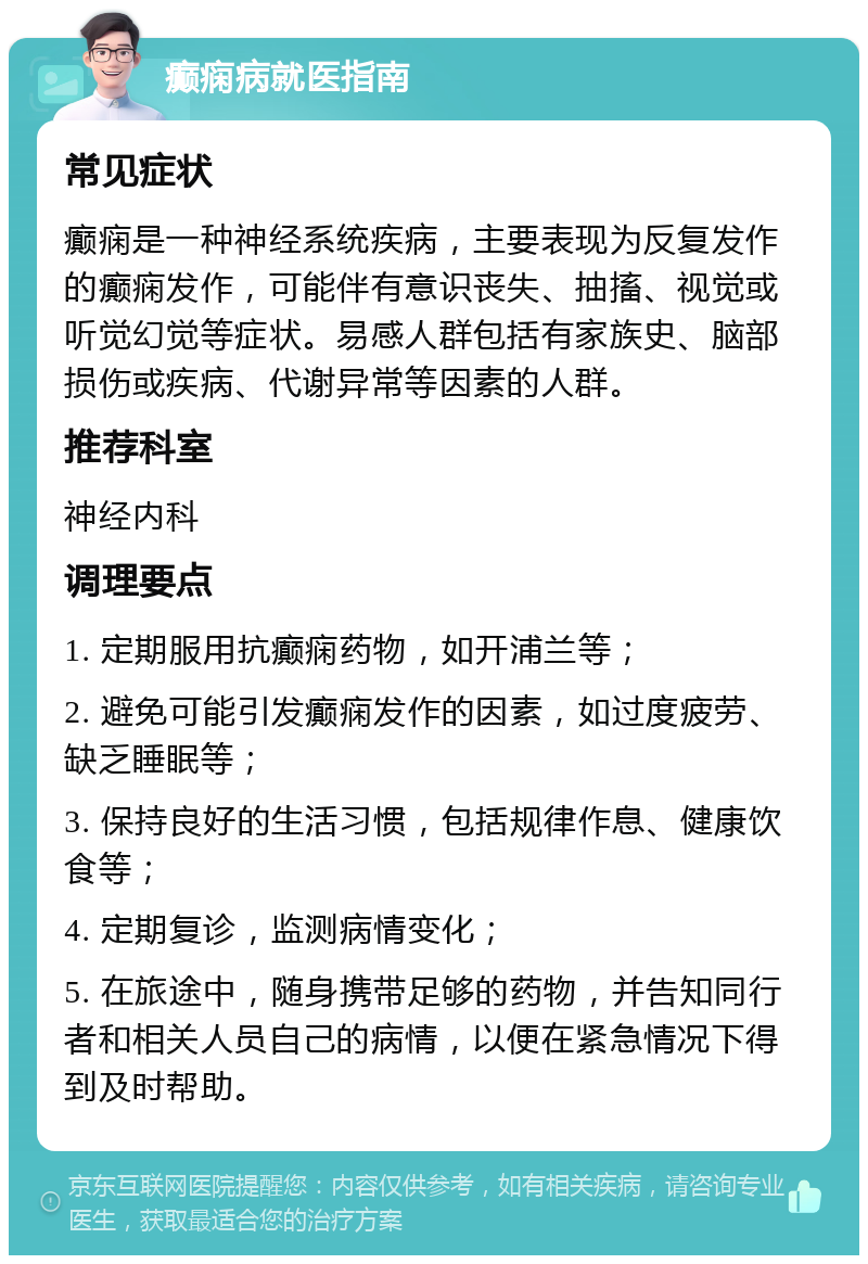 癫痫病就医指南 常见症状 癫痫是一种神经系统疾病，主要表现为反复发作的癫痫发作，可能伴有意识丧失、抽搐、视觉或听觉幻觉等症状。易感人群包括有家族史、脑部损伤或疾病、代谢异常等因素的人群。 推荐科室 神经内科 调理要点 1. 定期服用抗癫痫药物，如开浦兰等； 2. 避免可能引发癫痫发作的因素，如过度疲劳、缺乏睡眠等； 3. 保持良好的生活习惯，包括规律作息、健康饮食等； 4. 定期复诊，监测病情变化； 5. 在旅途中，随身携带足够的药物，并告知同行者和相关人员自己的病情，以便在紧急情况下得到及时帮助。