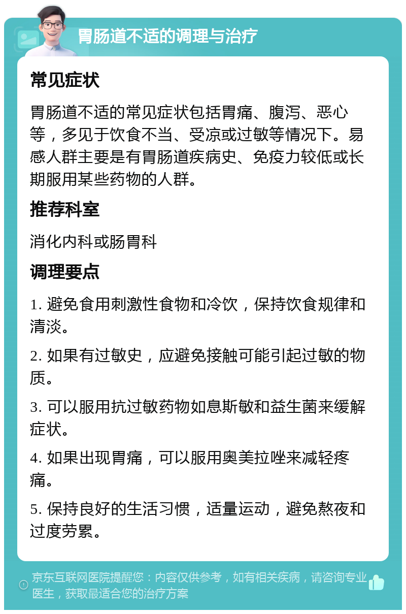 胃肠道不适的调理与治疗 常见症状 胃肠道不适的常见症状包括胃痛、腹泻、恶心等，多见于饮食不当、受凉或过敏等情况下。易感人群主要是有胃肠道疾病史、免疫力较低或长期服用某些药物的人群。 推荐科室 消化内科或肠胃科 调理要点 1. 避免食用刺激性食物和冷饮，保持饮食规律和清淡。 2. 如果有过敏史，应避免接触可能引起过敏的物质。 3. 可以服用抗过敏药物如息斯敏和益生菌来缓解症状。 4. 如果出现胃痛，可以服用奥美拉唑来减轻疼痛。 5. 保持良好的生活习惯，适量运动，避免熬夜和过度劳累。