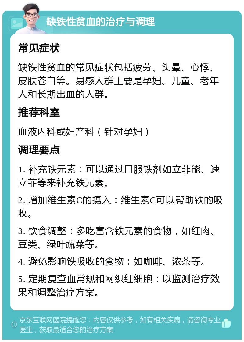 缺铁性贫血的治疗与调理 常见症状 缺铁性贫血的常见症状包括疲劳、头晕、心悸、皮肤苍白等。易感人群主要是孕妇、儿童、老年人和长期出血的人群。 推荐科室 血液内科或妇产科（针对孕妇） 调理要点 1. 补充铁元素：可以通过口服铁剂如立菲能、速立菲等来补充铁元素。 2. 增加维生素C的摄入：维生素C可以帮助铁的吸收。 3. 饮食调整：多吃富含铁元素的食物，如红肉、豆类、绿叶蔬菜等。 4. 避免影响铁吸收的食物：如咖啡、浓茶等。 5. 定期复查血常规和网织红细胞：以监测治疗效果和调整治疗方案。