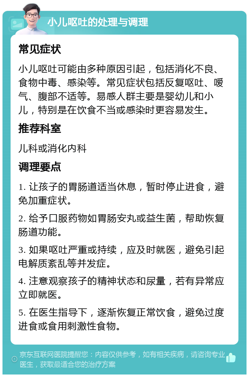 小儿呕吐的处理与调理 常见症状 小儿呕吐可能由多种原因引起，包括消化不良、食物中毒、感染等。常见症状包括反复呕吐、嗳气、腹部不适等。易感人群主要是婴幼儿和小儿，特别是在饮食不当或感染时更容易发生。 推荐科室 儿科或消化内科 调理要点 1. 让孩子的胃肠道适当休息，暂时停止进食，避免加重症状。 2. 给予口服药物如胃肠安丸或益生菌，帮助恢复肠道功能。 3. 如果呕吐严重或持续，应及时就医，避免引起电解质紊乱等并发症。 4. 注意观察孩子的精神状态和尿量，若有异常应立即就医。 5. 在医生指导下，逐渐恢复正常饮食，避免过度进食或食用刺激性食物。