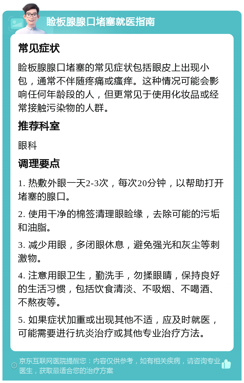 睑板腺腺口堵塞就医指南 常见症状 睑板腺腺口堵塞的常见症状包括眼皮上出现小包，通常不伴随疼痛或瘙痒。这种情况可能会影响任何年龄段的人，但更常见于使用化妆品或经常接触污染物的人群。 推荐科室 眼科 调理要点 1. 热敷外眼一天2-3次，每次20分钟，以帮助打开堵塞的腺口。 2. 使用干净的棉签清理眼睑缘，去除可能的污垢和油脂。 3. 减少用眼，多闭眼休息，避免强光和灰尘等刺激物。 4. 注意用眼卫生，勤洗手，勿揉眼睛，保持良好的生活习惯，包括饮食清淡、不吸烟、不喝酒、不熬夜等。 5. 如果症状加重或出现其他不适，应及时就医，可能需要进行抗炎治疗或其他专业治疗方法。