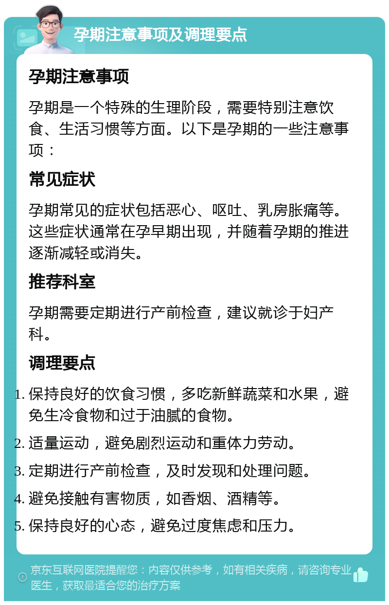 孕期注意事项及调理要点 孕期注意事项 孕期是一个特殊的生理阶段，需要特别注意饮食、生活习惯等方面。以下是孕期的一些注意事项： 常见症状 孕期常见的症状包括恶心、呕吐、乳房胀痛等。这些症状通常在孕早期出现，并随着孕期的推进逐渐减轻或消失。 推荐科室 孕期需要定期进行产前检查，建议就诊于妇产科。 调理要点 保持良好的饮食习惯，多吃新鲜蔬菜和水果，避免生冷食物和过于油腻的食物。 适量运动，避免剧烈运动和重体力劳动。 定期进行产前检查，及时发现和处理问题。 避免接触有害物质，如香烟、酒精等。 保持良好的心态，避免过度焦虑和压力。