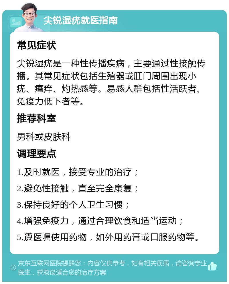 尖锐湿疣就医指南 常见症状 尖锐湿疣是一种性传播疾病，主要通过性接触传播。其常见症状包括生殖器或肛门周围出现小疣、瘙痒、灼热感等。易感人群包括性活跃者、免疫力低下者等。 推荐科室 男科或皮肤科 调理要点 1.及时就医，接受专业的治疗； 2.避免性接触，直至完全康复； 3.保持良好的个人卫生习惯； 4.增强免疫力，通过合理饮食和适当运动； 5.遵医嘱使用药物，如外用药膏或口服药物等。