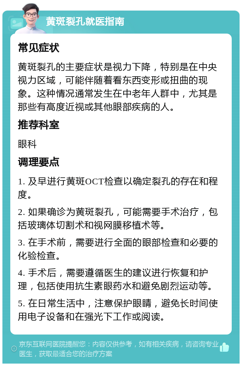 黄斑裂孔就医指南 常见症状 黄斑裂孔的主要症状是视力下降，特别是在中央视力区域，可能伴随着看东西变形或扭曲的现象。这种情况通常发生在中老年人群中，尤其是那些有高度近视或其他眼部疾病的人。 推荐科室 眼科 调理要点 1. 及早进行黄斑OCT检查以确定裂孔的存在和程度。 2. 如果确诊为黄斑裂孔，可能需要手术治疗，包括玻璃体切割术和视网膜移植术等。 3. 在手术前，需要进行全面的眼部检查和必要的化验检查。 4. 手术后，需要遵循医生的建议进行恢复和护理，包括使用抗生素眼药水和避免剧烈运动等。 5. 在日常生活中，注意保护眼睛，避免长时间使用电子设备和在强光下工作或阅读。