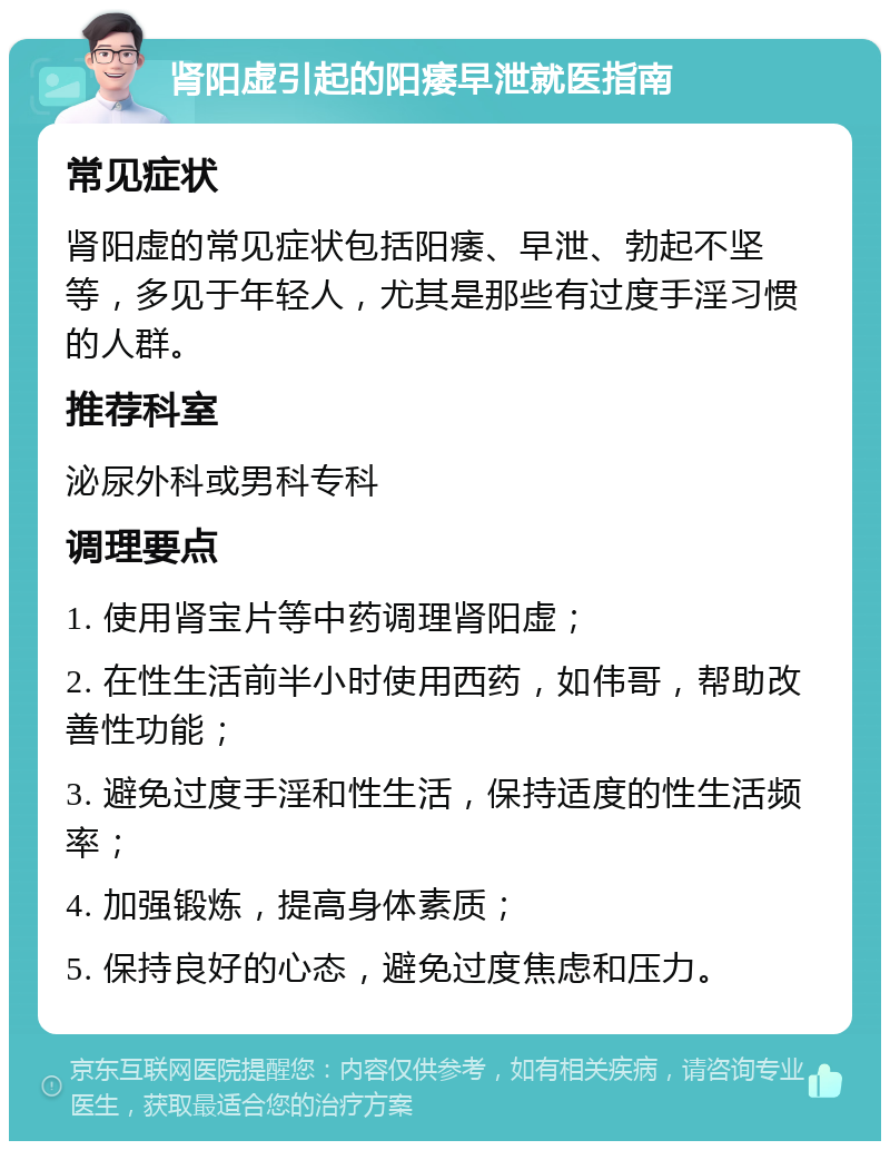 肾阳虚引起的阳痿早泄就医指南 常见症状 肾阳虚的常见症状包括阳痿、早泄、勃起不坚等，多见于年轻人，尤其是那些有过度手淫习惯的人群。 推荐科室 泌尿外科或男科专科 调理要点 1. 使用肾宝片等中药调理肾阳虚； 2. 在性生活前半小时使用西药，如伟哥，帮助改善性功能； 3. 避免过度手淫和性生活，保持适度的性生活频率； 4. 加强锻炼，提高身体素质； 5. 保持良好的心态，避免过度焦虑和压力。