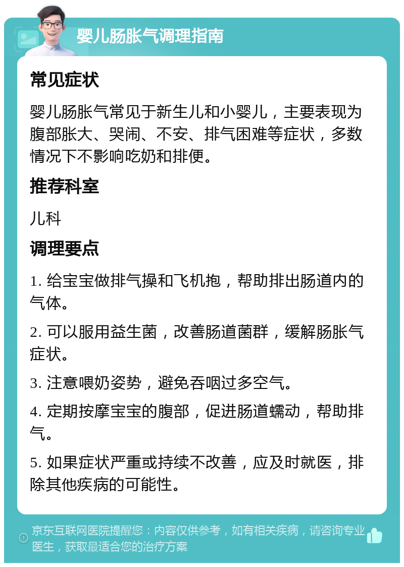 婴儿肠胀气调理指南 常见症状 婴儿肠胀气常见于新生儿和小婴儿，主要表现为腹部胀大、哭闹、不安、排气困难等症状，多数情况下不影响吃奶和排便。 推荐科室 儿科 调理要点 1. 给宝宝做排气操和飞机抱，帮助排出肠道内的气体。 2. 可以服用益生菌，改善肠道菌群，缓解肠胀气症状。 3. 注意喂奶姿势，避免吞咽过多空气。 4. 定期按摩宝宝的腹部，促进肠道蠕动，帮助排气。 5. 如果症状严重或持续不改善，应及时就医，排除其他疾病的可能性。