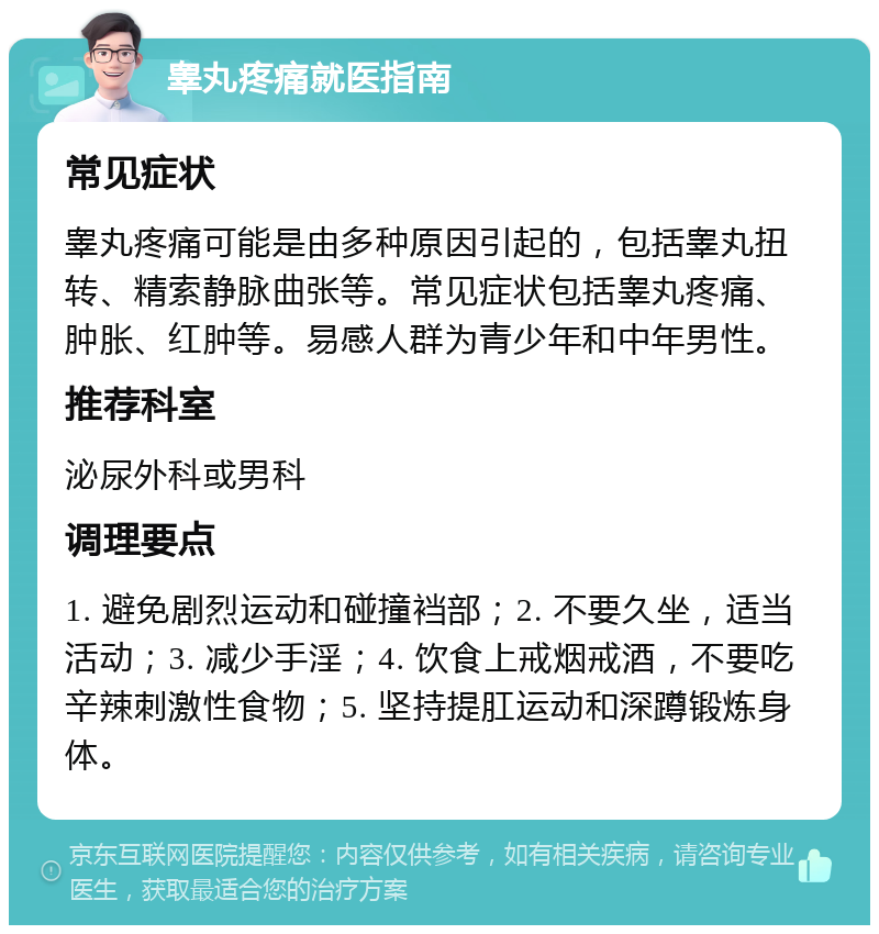 睾丸疼痛就医指南 常见症状 睾丸疼痛可能是由多种原因引起的，包括睾丸扭转、精索静脉曲张等。常见症状包括睾丸疼痛、肿胀、红肿等。易感人群为青少年和中年男性。 推荐科室 泌尿外科或男科 调理要点 1. 避免剧烈运动和碰撞裆部；2. 不要久坐，适当活动；3. 减少手淫；4. 饮食上戒烟戒酒，不要吃辛辣刺激性食物；5. 坚持提肛运动和深蹲锻炼身体。