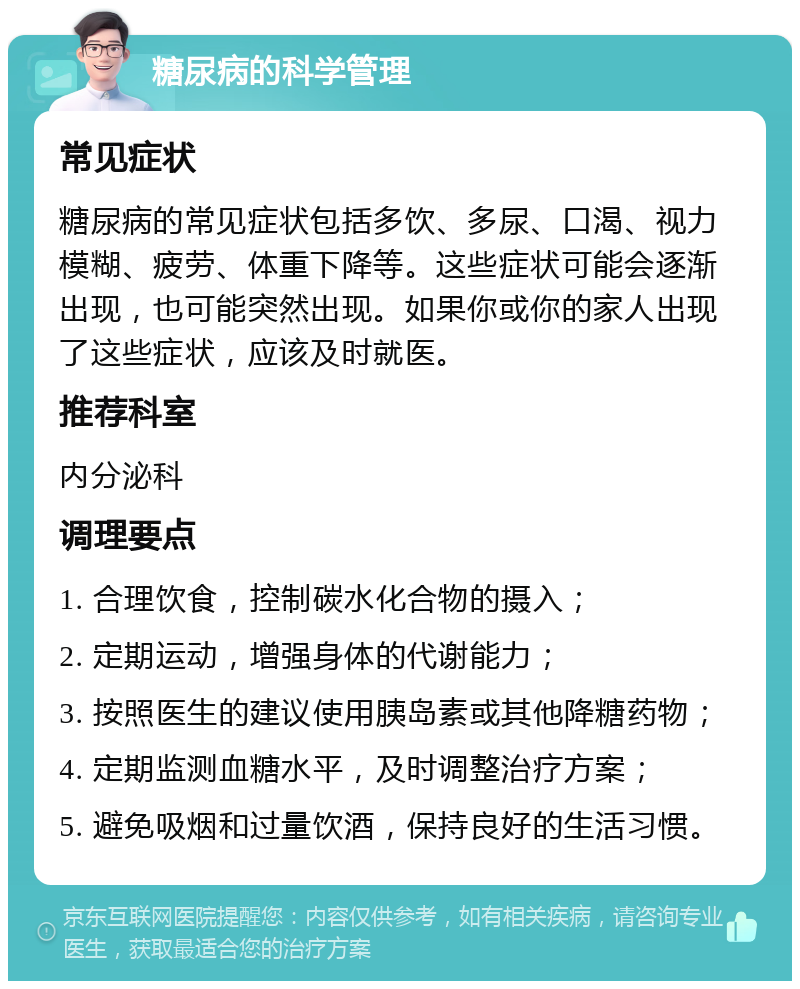 糖尿病的科学管理 常见症状 糖尿病的常见症状包括多饮、多尿、口渴、视力模糊、疲劳、体重下降等。这些症状可能会逐渐出现，也可能突然出现。如果你或你的家人出现了这些症状，应该及时就医。 推荐科室 内分泌科 调理要点 1. 合理饮食，控制碳水化合物的摄入； 2. 定期运动，增强身体的代谢能力； 3. 按照医生的建议使用胰岛素或其他降糖药物； 4. 定期监测血糖水平，及时调整治疗方案； 5. 避免吸烟和过量饮酒，保持良好的生活习惯。