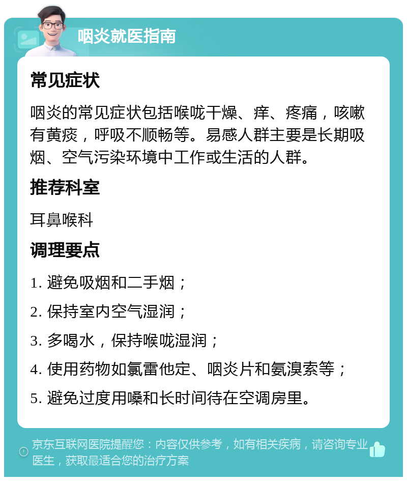 咽炎就医指南 常见症状 咽炎的常见症状包括喉咙干燥、痒、疼痛，咳嗽有黄痰，呼吸不顺畅等。易感人群主要是长期吸烟、空气污染环境中工作或生活的人群。 推荐科室 耳鼻喉科 调理要点 1. 避免吸烟和二手烟； 2. 保持室内空气湿润； 3. 多喝水，保持喉咙湿润； 4. 使用药物如氯雷他定、咽炎片和氨溴索等； 5. 避免过度用嗓和长时间待在空调房里。