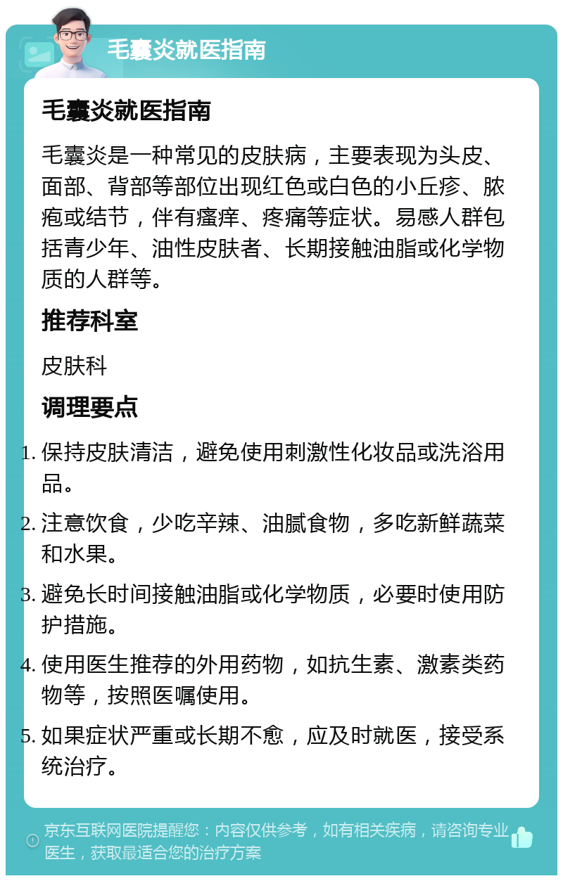 毛囊炎就医指南 毛囊炎就医指南 毛囊炎是一种常见的皮肤病，主要表现为头皮、面部、背部等部位出现红色或白色的小丘疹、脓疱或结节，伴有瘙痒、疼痛等症状。易感人群包括青少年、油性皮肤者、长期接触油脂或化学物质的人群等。 推荐科室 皮肤科 调理要点 保持皮肤清洁，避免使用刺激性化妆品或洗浴用品。 注意饮食，少吃辛辣、油腻食物，多吃新鲜蔬菜和水果。 避免长时间接触油脂或化学物质，必要时使用防护措施。 使用医生推荐的外用药物，如抗生素、激素类药物等，按照医嘱使用。 如果症状严重或长期不愈，应及时就医，接受系统治疗。