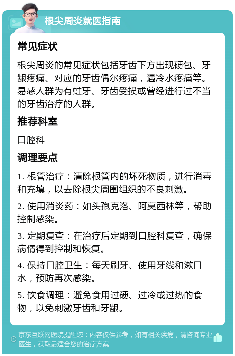 根尖周炎就医指南 常见症状 根尖周炎的常见症状包括牙齿下方出现硬包、牙龈疼痛、对应的牙齿偶尔疼痛，遇冷水疼痛等。易感人群为有蛀牙、牙齿受损或曾经进行过不当的牙齿治疗的人群。 推荐科室 口腔科 调理要点 1. 根管治疗：清除根管内的坏死物质，进行消毒和充填，以去除根尖周围组织的不良刺激。 2. 使用消炎药：如头孢克洛、阿莫西林等，帮助控制感染。 3. 定期复查：在治疗后定期到口腔科复查，确保病情得到控制和恢复。 4. 保持口腔卫生：每天刷牙、使用牙线和漱口水，预防再次感染。 5. 饮食调理：避免食用过硬、过冷或过热的食物，以免刺激牙齿和牙龈。