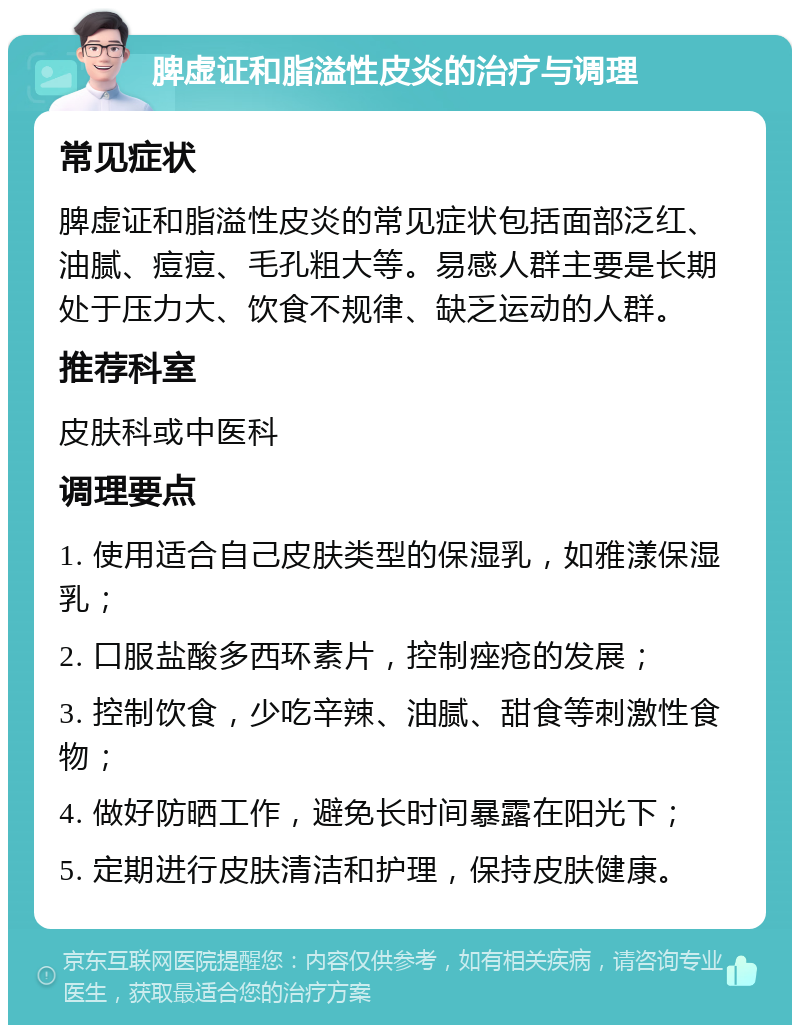 脾虚证和脂溢性皮炎的治疗与调理 常见症状 脾虚证和脂溢性皮炎的常见症状包括面部泛红、油腻、痘痘、毛孔粗大等。易感人群主要是长期处于压力大、饮食不规律、缺乏运动的人群。 推荐科室 皮肤科或中医科 调理要点 1. 使用适合自己皮肤类型的保湿乳，如雅漾保湿乳； 2. 口服盐酸多西环素片，控制痤疮的发展； 3. 控制饮食，少吃辛辣、油腻、甜食等刺激性食物； 4. 做好防晒工作，避免长时间暴露在阳光下； 5. 定期进行皮肤清洁和护理，保持皮肤健康。