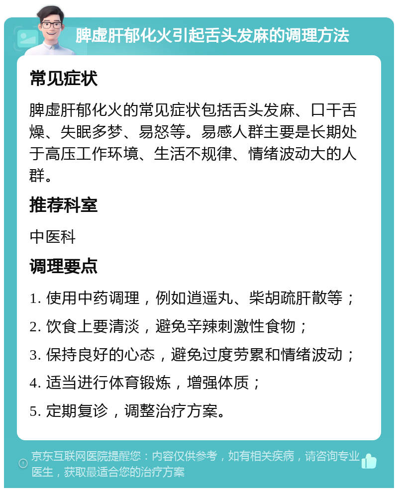 脾虚肝郁化火引起舌头发麻的调理方法 常见症状 脾虚肝郁化火的常见症状包括舌头发麻、口干舌燥、失眠多梦、易怒等。易感人群主要是长期处于高压工作环境、生活不规律、情绪波动大的人群。 推荐科室 中医科 调理要点 1. 使用中药调理，例如逍遥丸、柴胡疏肝散等； 2. 饮食上要清淡，避免辛辣刺激性食物； 3. 保持良好的心态，避免过度劳累和情绪波动； 4. 适当进行体育锻炼，增强体质； 5. 定期复诊，调整治疗方案。