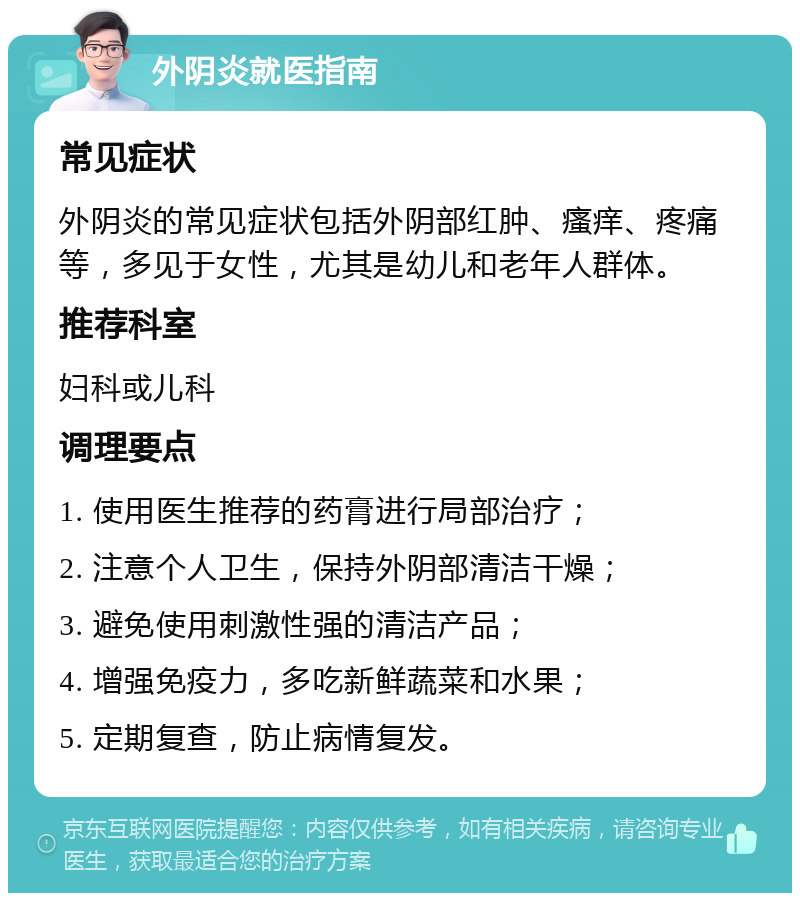 外阴炎就医指南 常见症状 外阴炎的常见症状包括外阴部红肿、瘙痒、疼痛等，多见于女性，尤其是幼儿和老年人群体。 推荐科室 妇科或儿科 调理要点 1. 使用医生推荐的药膏进行局部治疗； 2. 注意个人卫生，保持外阴部清洁干燥； 3. 避免使用刺激性强的清洁产品； 4. 增强免疫力，多吃新鲜蔬菜和水果； 5. 定期复查，防止病情复发。