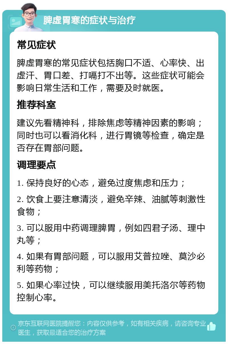 脾虚胃寒的症状与治疗 常见症状 脾虚胃寒的常见症状包括胸口不适、心率快、出虚汗、胃口差、打嗝打不出等。这些症状可能会影响日常生活和工作，需要及时就医。 推荐科室 建议先看精神科，排除焦虑等精神因素的影响；同时也可以看消化科，进行胃镜等检查，确定是否存在胃部问题。 调理要点 1. 保持良好的心态，避免过度焦虑和压力； 2. 饮食上要注意清淡，避免辛辣、油腻等刺激性食物； 3. 可以服用中药调理脾胃，例如四君子汤、理中丸等； 4. 如果有胃部问题，可以服用艾普拉唑、莫沙必利等药物； 5. 如果心率过快，可以继续服用美托洛尔等药物控制心率。