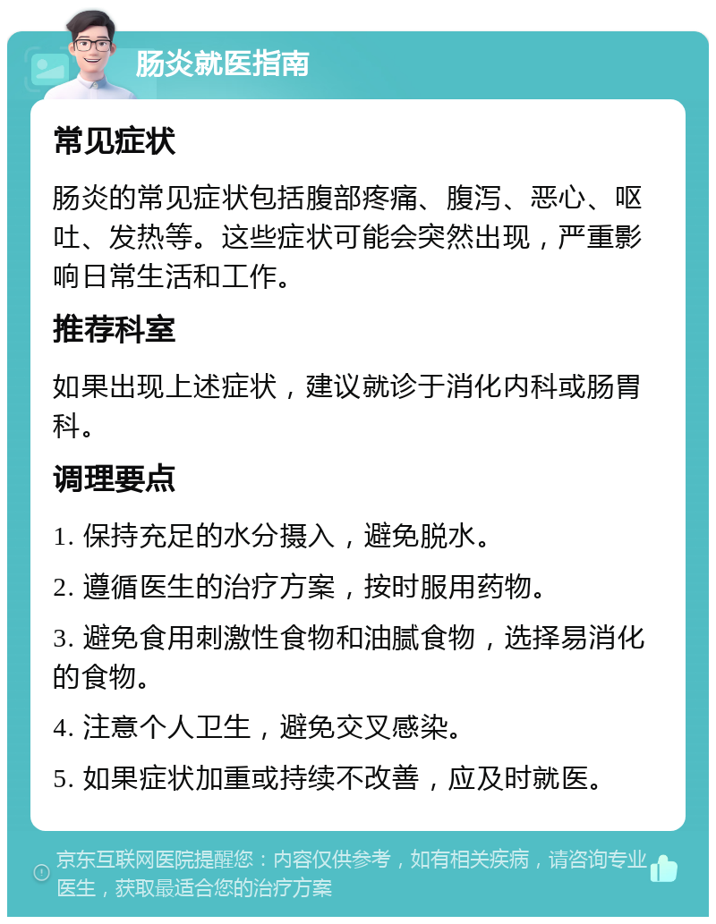 肠炎就医指南 常见症状 肠炎的常见症状包括腹部疼痛、腹泻、恶心、呕吐、发热等。这些症状可能会突然出现，严重影响日常生活和工作。 推荐科室 如果出现上述症状，建议就诊于消化内科或肠胃科。 调理要点 1. 保持充足的水分摄入，避免脱水。 2. 遵循医生的治疗方案，按时服用药物。 3. 避免食用刺激性食物和油腻食物，选择易消化的食物。 4. 注意个人卫生，避免交叉感染。 5. 如果症状加重或持续不改善，应及时就医。