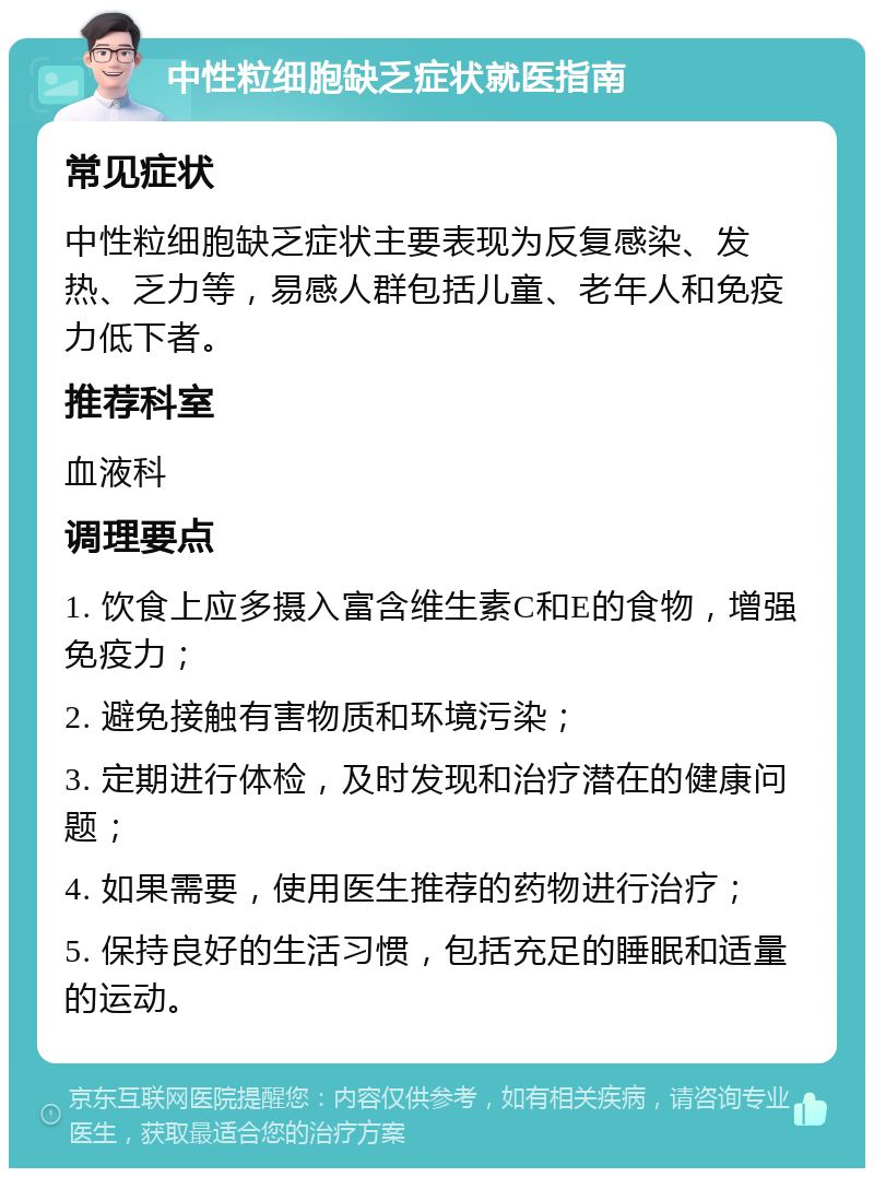 中性粒细胞缺乏症状就医指南 常见症状 中性粒细胞缺乏症状主要表现为反复感染、发热、乏力等，易感人群包括儿童、老年人和免疫力低下者。 推荐科室 血液科 调理要点 1. 饮食上应多摄入富含维生素C和E的食物，增强免疫力； 2. 避免接触有害物质和环境污染； 3. 定期进行体检，及时发现和治疗潜在的健康问题； 4. 如果需要，使用医生推荐的药物进行治疗； 5. 保持良好的生活习惯，包括充足的睡眠和适量的运动。