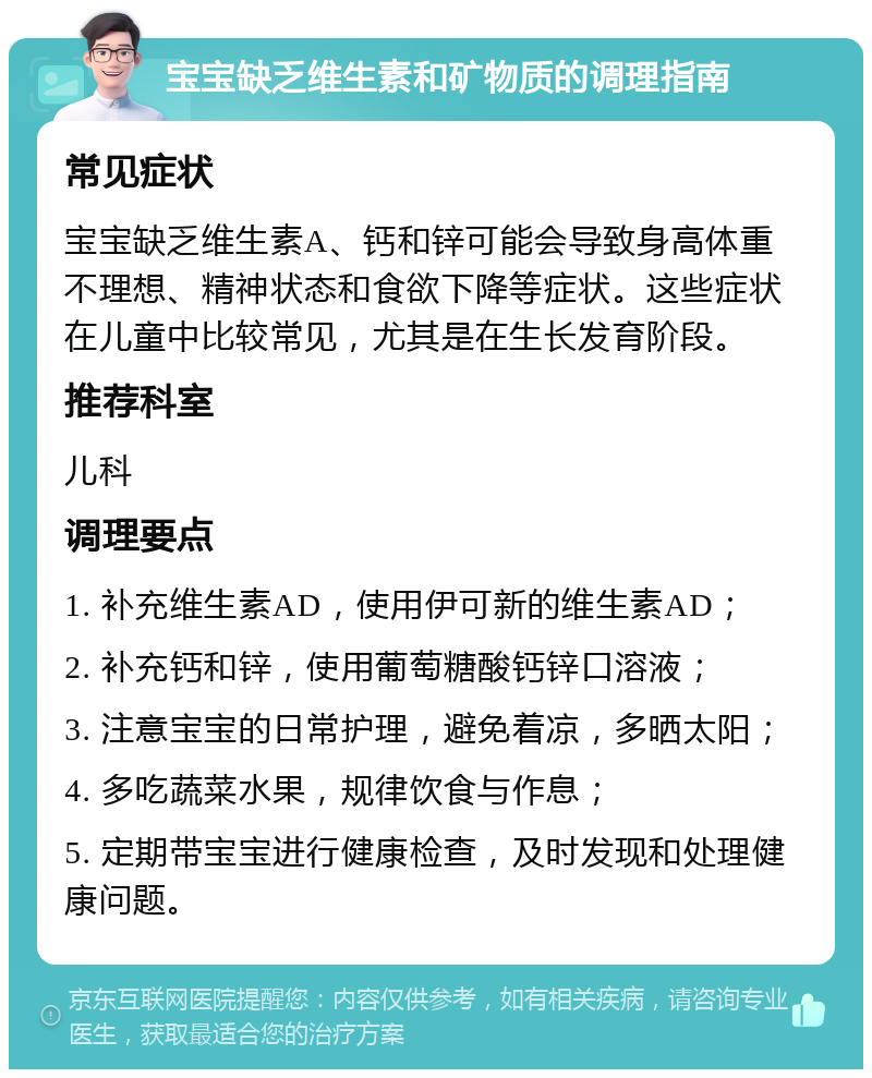 宝宝缺乏维生素和矿物质的调理指南 常见症状 宝宝缺乏维生素A、钙和锌可能会导致身高体重不理想、精神状态和食欲下降等症状。这些症状在儿童中比较常见，尤其是在生长发育阶段。 推荐科室 儿科 调理要点 1. 补充维生素AD，使用伊可新的维生素AD； 2. 补充钙和锌，使用葡萄糖酸钙锌口溶液； 3. 注意宝宝的日常护理，避免着凉，多晒太阳； 4. 多吃蔬菜水果，规律饮食与作息； 5. 定期带宝宝进行健康检查，及时发现和处理健康问题。