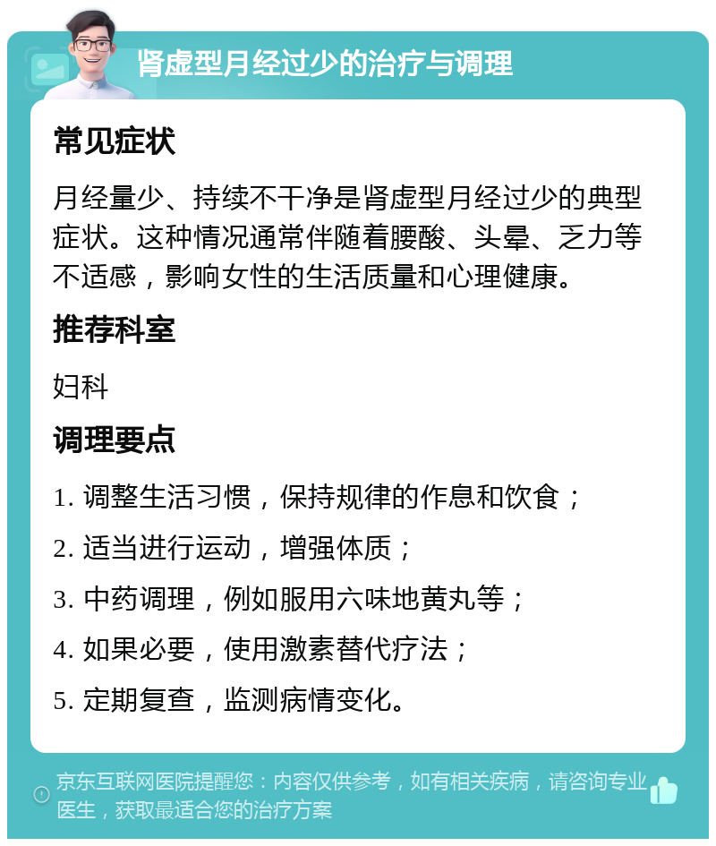 肾虚型月经过少的治疗与调理 常见症状 月经量少、持续不干净是肾虚型月经过少的典型症状。这种情况通常伴随着腰酸、头晕、乏力等不适感，影响女性的生活质量和心理健康。 推荐科室 妇科 调理要点 1. 调整生活习惯，保持规律的作息和饮食； 2. 适当进行运动，增强体质； 3. 中药调理，例如服用六味地黄丸等； 4. 如果必要，使用激素替代疗法； 5. 定期复查，监测病情变化。