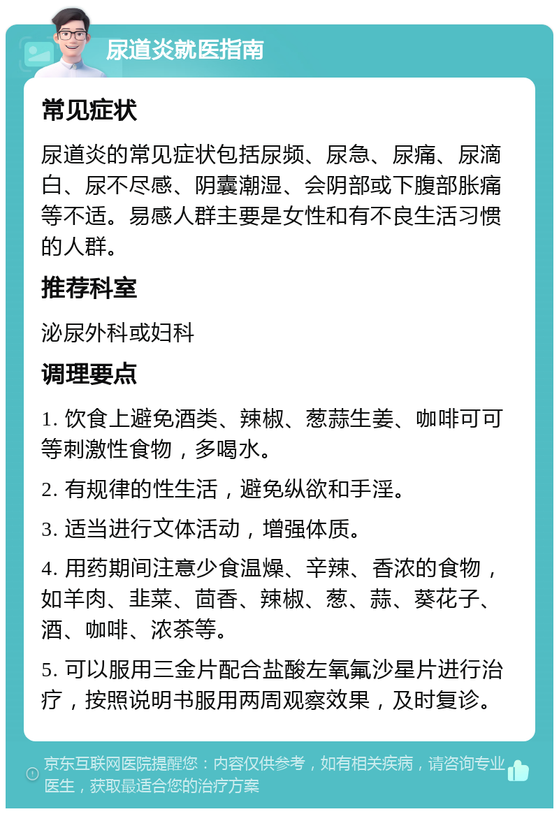 尿道炎就医指南 常见症状 尿道炎的常见症状包括尿频、尿急、尿痛、尿滴白、尿不尽感、阴囊潮湿、会阴部或下腹部胀痛等不适。易感人群主要是女性和有不良生活习惯的人群。 推荐科室 泌尿外科或妇科 调理要点 1. 饮食上避免酒类、辣椒、葱蒜生姜、咖啡可可等刺激性食物，多喝水。 2. 有规律的性生活，避免纵欲和手淫。 3. 适当进行文体活动，增强体质。 4. 用药期间注意少食温燥、辛辣、香浓的食物，如羊肉、韭菜、茴香、辣椒、葱、蒜、葵花子、酒、咖啡、浓茶等。 5. 可以服用三金片配合盐酸左氧氟沙星片进行治疗，按照说明书服用两周观察效果，及时复诊。