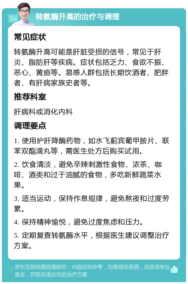 转氨酶升高的治疗与调理 常见症状 转氨酶升高可能是肝脏受损的信号，常见于肝炎、脂肪肝等疾病。症状包括乏力、食欲不振、恶心、黄疸等。易感人群包括长期饮酒者、肥胖者、有肝病家族史者等。 推荐科室 肝病科或消化内科 调理要点 1. 使用护肝降酶药物，如水飞蓟宾葡甲胺片、联苯双酯滴丸等，需医生处方后购买试用。 2. 饮食清淡，避免辛辣刺激性食物、浓茶、咖啡、酒类和过于油腻的食物，多吃新鲜蔬菜水果。 3. 适当运动，保持作息规律，避免熬夜和过度劳累。 4. 保持精神愉悦，避免过度焦虑和压力。 5. 定期复查转氨酶水平，根据医生建议调整治疗方案。