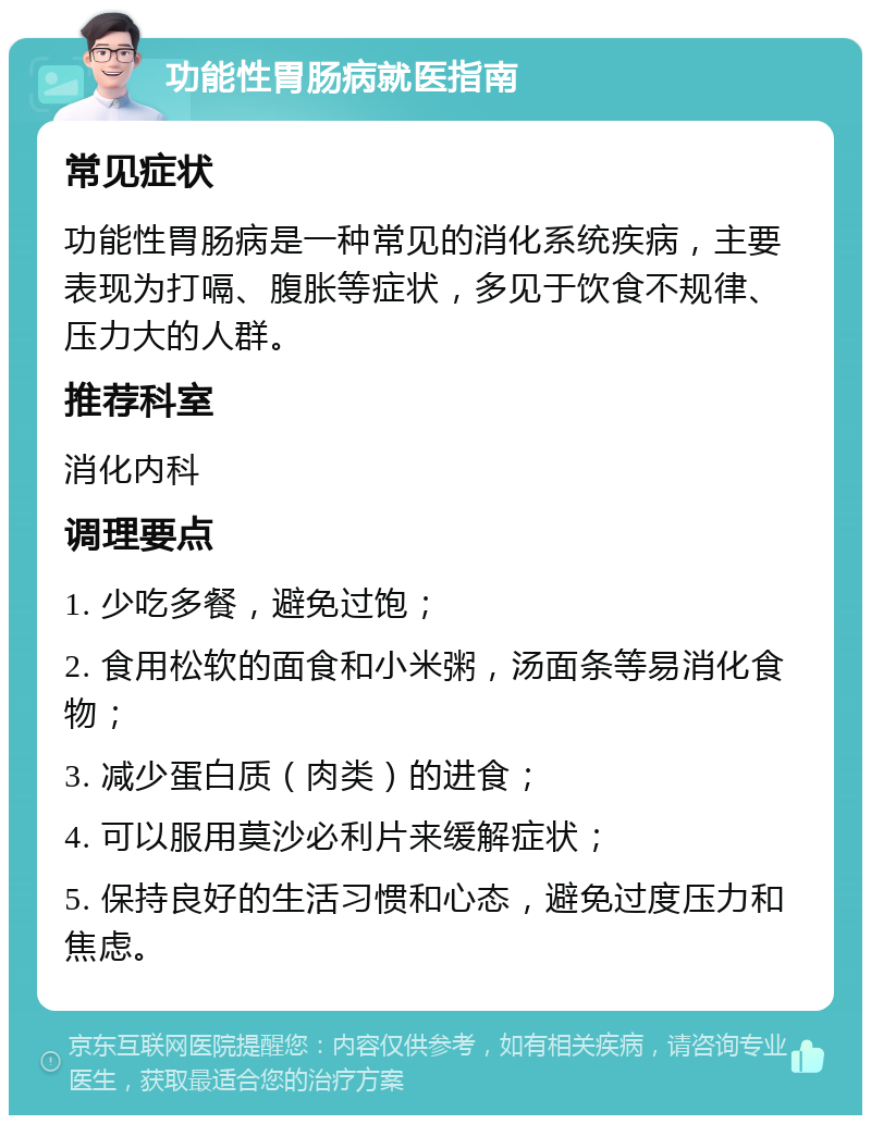 功能性胃肠病就医指南 常见症状 功能性胃肠病是一种常见的消化系统疾病，主要表现为打嗝、腹胀等症状，多见于饮食不规律、压力大的人群。 推荐科室 消化内科 调理要点 1. 少吃多餐，避免过饱； 2. 食用松软的面食和小米粥，汤面条等易消化食物； 3. 减少蛋白质（肉类）的进食； 4. 可以服用莫沙必利片来缓解症状； 5. 保持良好的生活习惯和心态，避免过度压力和焦虑。