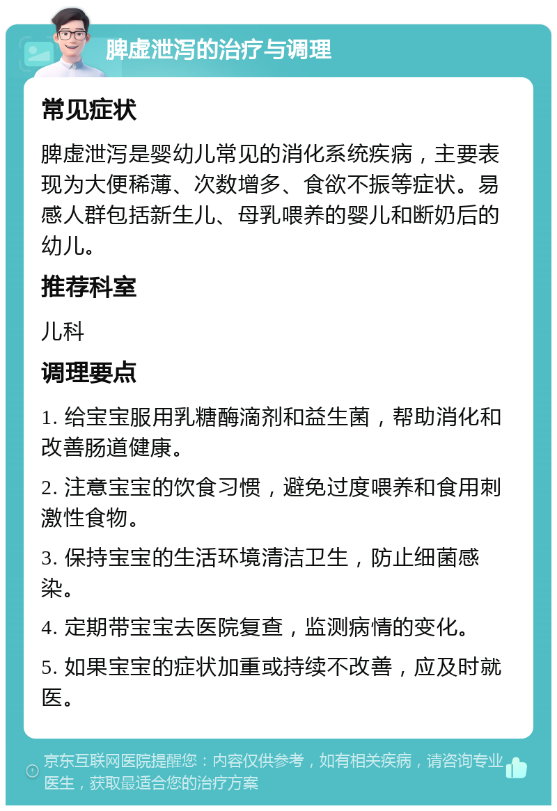 脾虚泄泻的治疗与调理 常见症状 脾虚泄泻是婴幼儿常见的消化系统疾病，主要表现为大便稀薄、次数增多、食欲不振等症状。易感人群包括新生儿、母乳喂养的婴儿和断奶后的幼儿。 推荐科室 儿科 调理要点 1. 给宝宝服用乳糖酶滴剂和益生菌，帮助消化和改善肠道健康。 2. 注意宝宝的饮食习惯，避免过度喂养和食用刺激性食物。 3. 保持宝宝的生活环境清洁卫生，防止细菌感染。 4. 定期带宝宝去医院复查，监测病情的变化。 5. 如果宝宝的症状加重或持续不改善，应及时就医。