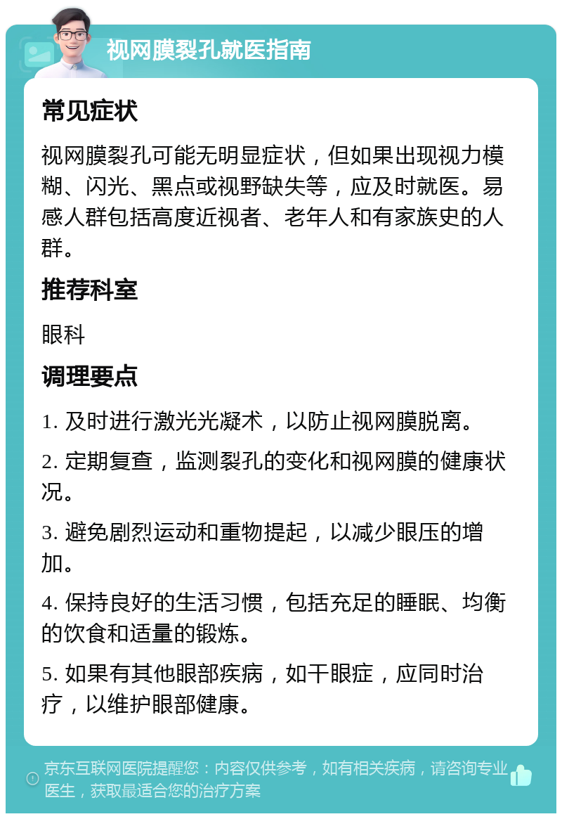 视网膜裂孔就医指南 常见症状 视网膜裂孔可能无明显症状，但如果出现视力模糊、闪光、黑点或视野缺失等，应及时就医。易感人群包括高度近视者、老年人和有家族史的人群。 推荐科室 眼科 调理要点 1. 及时进行激光光凝术，以防止视网膜脱离。 2. 定期复查，监测裂孔的变化和视网膜的健康状况。 3. 避免剧烈运动和重物提起，以减少眼压的增加。 4. 保持良好的生活习惯，包括充足的睡眠、均衡的饮食和适量的锻炼。 5. 如果有其他眼部疾病，如干眼症，应同时治疗，以维护眼部健康。