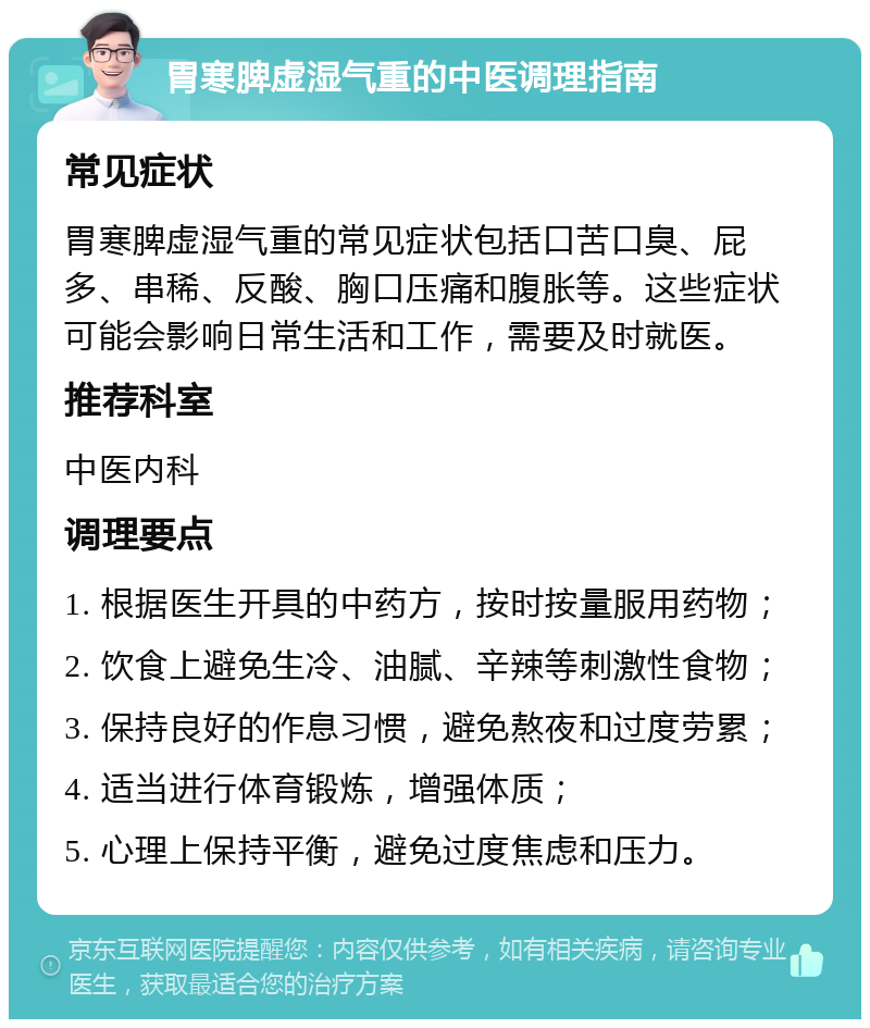 胃寒脾虚湿气重的中医调理指南 常见症状 胃寒脾虚湿气重的常见症状包括口苦口臭、屁多、串稀、反酸、胸口压痛和腹胀等。这些症状可能会影响日常生活和工作，需要及时就医。 推荐科室 中医内科 调理要点 1. 根据医生开具的中药方，按时按量服用药物； 2. 饮食上避免生冷、油腻、辛辣等刺激性食物； 3. 保持良好的作息习惯，避免熬夜和过度劳累； 4. 适当进行体育锻炼，增强体质； 5. 心理上保持平衡，避免过度焦虑和压力。