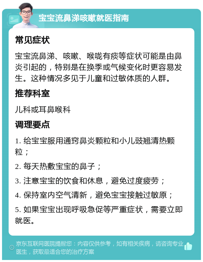 宝宝流鼻涕咳嗽就医指南 常见症状 宝宝流鼻涕、咳嗽、喉咙有痰等症状可能是由鼻炎引起的，特别是在换季或气候变化时更容易发生。这种情况多见于儿童和过敏体质的人群。 推荐科室 儿科或耳鼻喉科 调理要点 1. 给宝宝服用通窍鼻炎颗粒和小儿豉翘清热颗粒； 2. 每天热敷宝宝的鼻子； 3. 注意宝宝的饮食和休息，避免过度疲劳； 4. 保持室内空气清新，避免宝宝接触过敏原； 5. 如果宝宝出现呼吸急促等严重症状，需要立即就医。