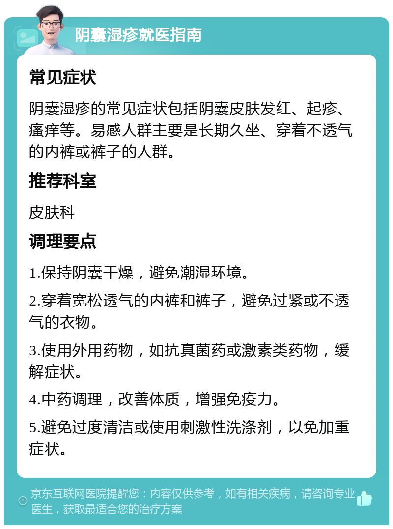 阴囊湿疹就医指南 常见症状 阴囊湿疹的常见症状包括阴囊皮肤发红、起疹、瘙痒等。易感人群主要是长期久坐、穿着不透气的内裤或裤子的人群。 推荐科室 皮肤科 调理要点 1.保持阴囊干燥，避免潮湿环境。 2.穿着宽松透气的内裤和裤子，避免过紧或不透气的衣物。 3.使用外用药物，如抗真菌药或激素类药物，缓解症状。 4.中药调理，改善体质，增强免疫力。 5.避免过度清洁或使用刺激性洗涤剂，以免加重症状。