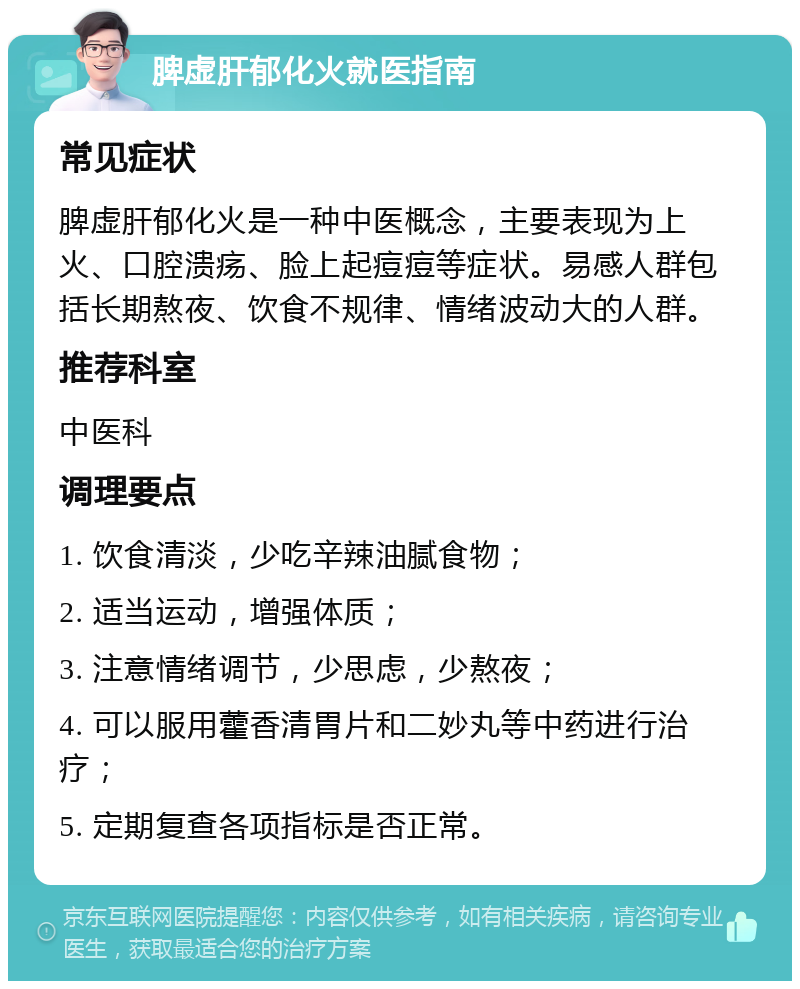 脾虚肝郁化火就医指南 常见症状 脾虚肝郁化火是一种中医概念，主要表现为上火、口腔溃疡、脸上起痘痘等症状。易感人群包括长期熬夜、饮食不规律、情绪波动大的人群。 推荐科室 中医科 调理要点 1. 饮食清淡，少吃辛辣油腻食物； 2. 适当运动，增强体质； 3. 注意情绪调节，少思虑，少熬夜； 4. 可以服用藿香清胃片和二妙丸等中药进行治疗； 5. 定期复查各项指标是否正常。