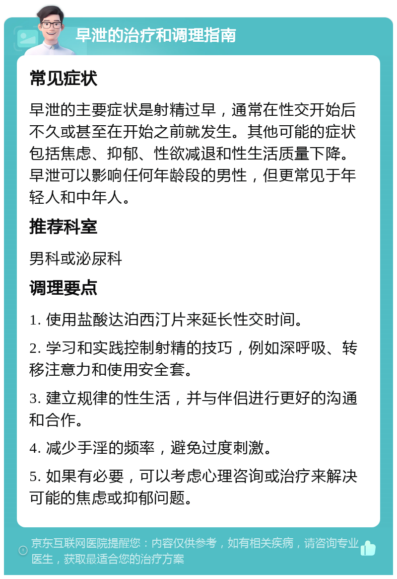 早泄的治疗和调理指南 常见症状 早泄的主要症状是射精过早，通常在性交开始后不久或甚至在开始之前就发生。其他可能的症状包括焦虑、抑郁、性欲减退和性生活质量下降。早泄可以影响任何年龄段的男性，但更常见于年轻人和中年人。 推荐科室 男科或泌尿科 调理要点 1. 使用盐酸达泊西汀片来延长性交时间。 2. 学习和实践控制射精的技巧，例如深呼吸、转移注意力和使用安全套。 3. 建立规律的性生活，并与伴侣进行更好的沟通和合作。 4. 减少手淫的频率，避免过度刺激。 5. 如果有必要，可以考虑心理咨询或治疗来解决可能的焦虑或抑郁问题。