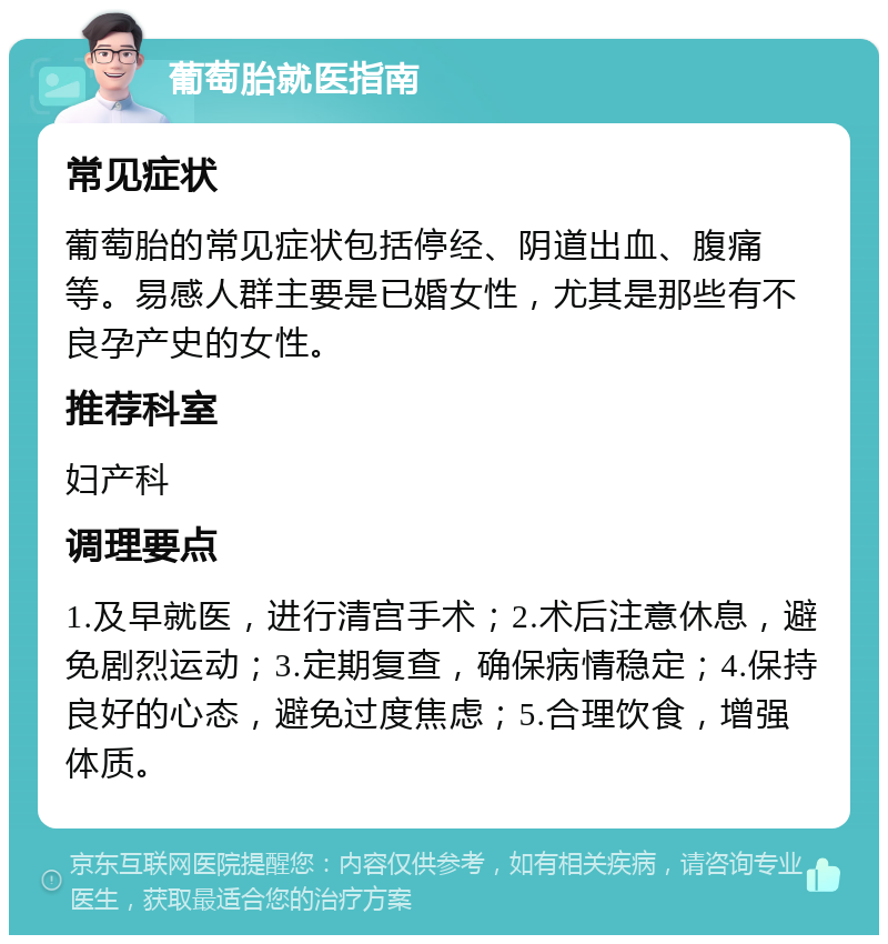 葡萄胎就医指南 常见症状 葡萄胎的常见症状包括停经、阴道出血、腹痛等。易感人群主要是已婚女性，尤其是那些有不良孕产史的女性。 推荐科室 妇产科 调理要点 1.及早就医，进行清宫手术；2.术后注意休息，避免剧烈运动；3.定期复查，确保病情稳定；4.保持良好的心态，避免过度焦虑；5.合理饮食，增强体质。