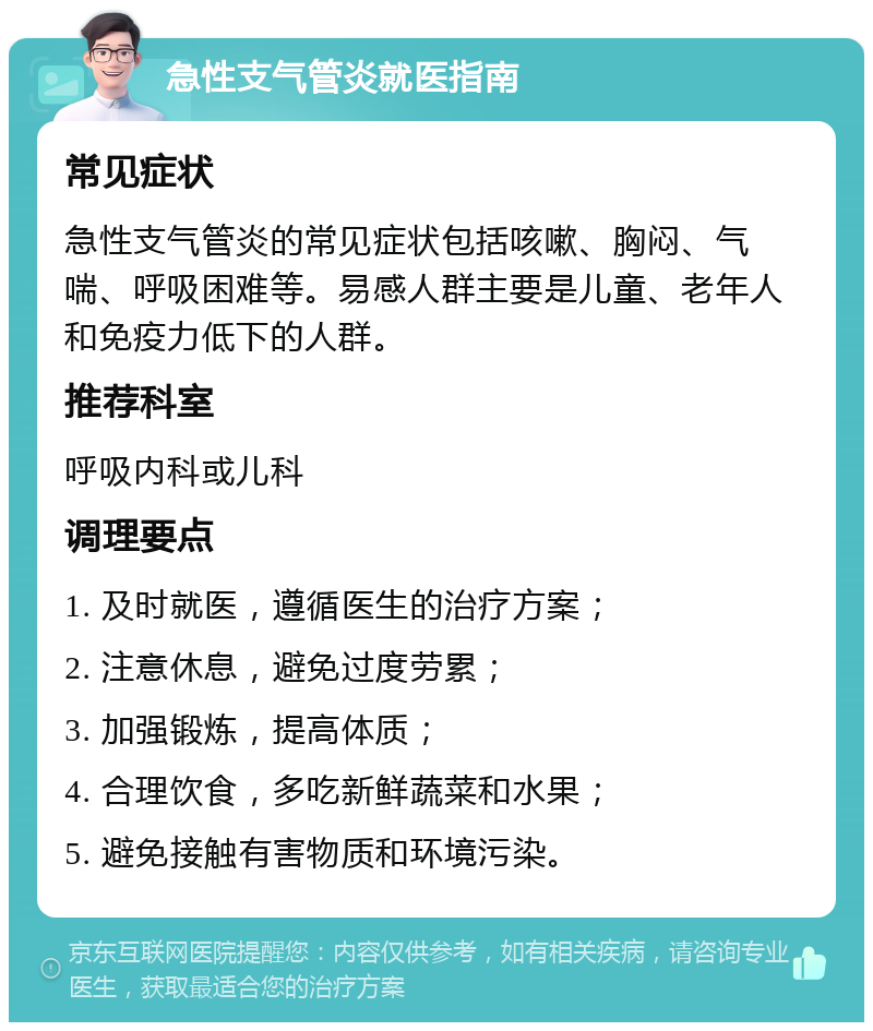 急性支气管炎就医指南 常见症状 急性支气管炎的常见症状包括咳嗽、胸闷、气喘、呼吸困难等。易感人群主要是儿童、老年人和免疫力低下的人群。 推荐科室 呼吸内科或儿科 调理要点 1. 及时就医，遵循医生的治疗方案； 2. 注意休息，避免过度劳累； 3. 加强锻炼，提高体质； 4. 合理饮食，多吃新鲜蔬菜和水果； 5. 避免接触有害物质和环境污染。